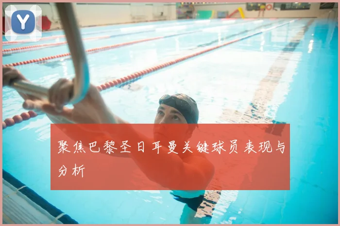 聚焦巴黎圣日耳曼关键球员表现与分析