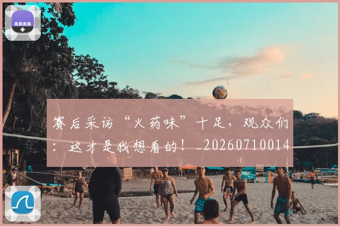 赛后采访“火药味”十足，观众们：这才是我想看的！_20260710014259
