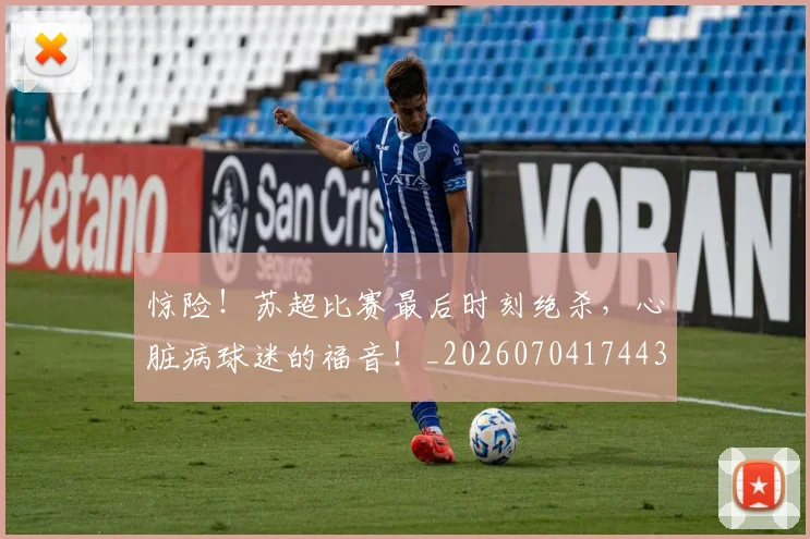 惊险！苏超比赛最后时刻绝杀，心脏病球迷的福音！_20260704174430