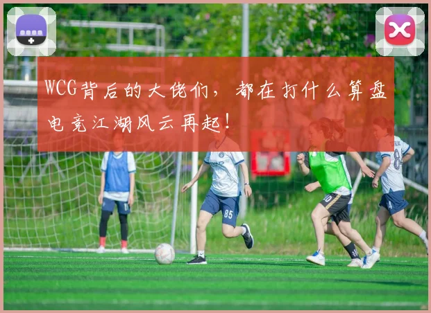 WCG背后的大佬们，都在打什么算盘电竞江湖风云再起！