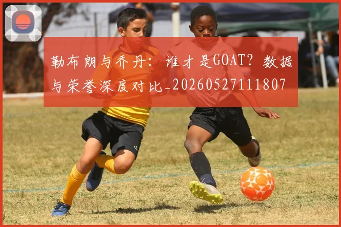 勒布朗与乔丹：谁才是GOAT？数据与荣誉深度对比_20260527111807