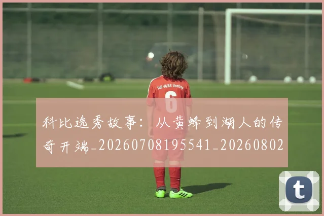 科比选秀故事:从黄蜂到湖人的传奇开端_20260708195541_20260802165936