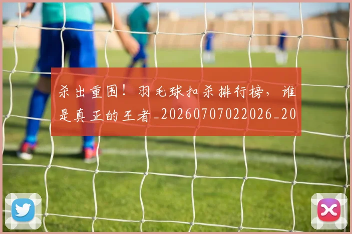 杀出重围!羽毛球扣杀排行榜,谁是真正的王者_20260707022026_20260731174700