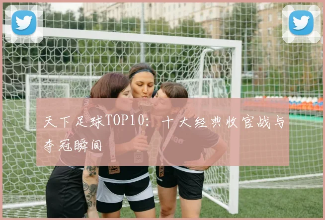 天下足球TOP10:十大经典收官战与夺冠瞬间