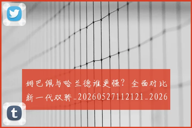 姆巴佩与哈兰德谁更强？全面对比新一代双骄_20260527112121_20260720184446