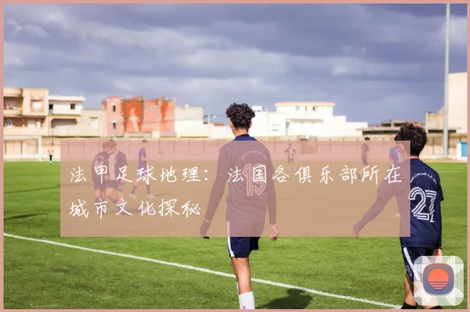 法甲足球地理:法国各俱乐部所在城市文化探秘