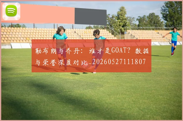 勒布朗与乔丹:谁才是GOAT?数据与荣誉深度对比_20260527111807