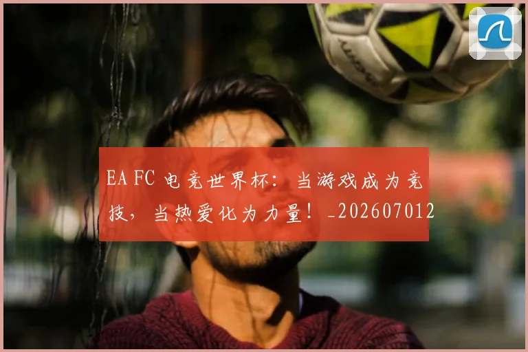 EA FC 电竞世界杯:当游戏成为竞技,当热爱化为力量!_20260701214150_20260713232926