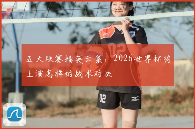 五大联赛精英云集，2026世界杯将上演怎样的战术对决