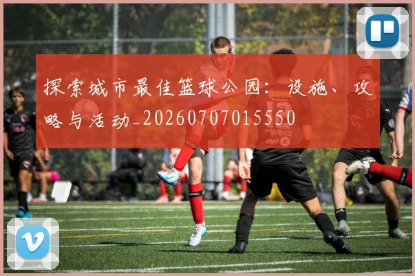 探索城市最佳篮球公园:设施、攻略与活动_20260707015550