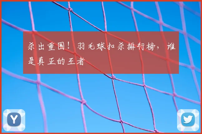 杀出重围！羽毛球扣杀排行榜，谁是真正的王者