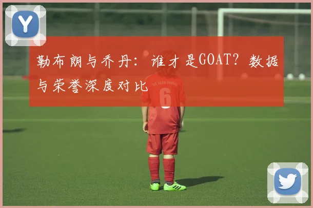 勒布朗与乔丹：谁才是GOAT？数据与荣誉深度对比