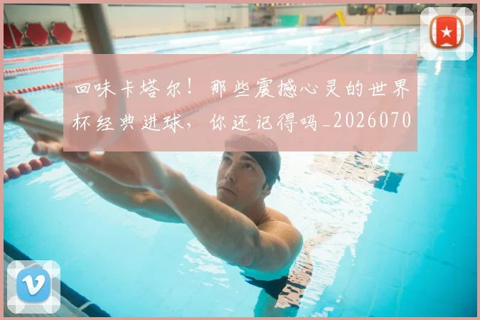 回味卡塔尔！那些震撼心灵的世界杯经典进球，你还记得吗_20260704170545