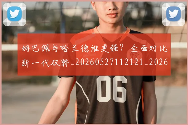 姆巴佩与哈兰德谁更强？全面对比新一代双骄_20260527112121_20260720184446