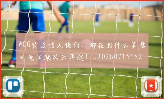 WCG背后的大佬们,都在打什么算盘电竞江湖风云再起!_20260715182415