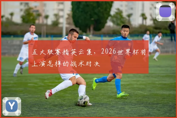 五大联赛精英云集,2026世界杯将上演怎样的战术对决