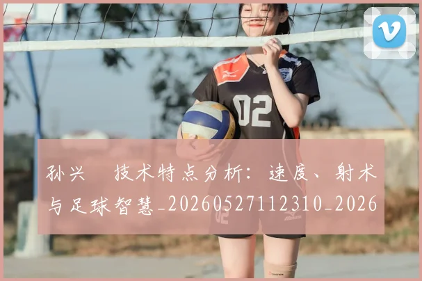 孙兴慜技术特点分析:速度、射术与足球智慧_20260527112310_20260720192855
