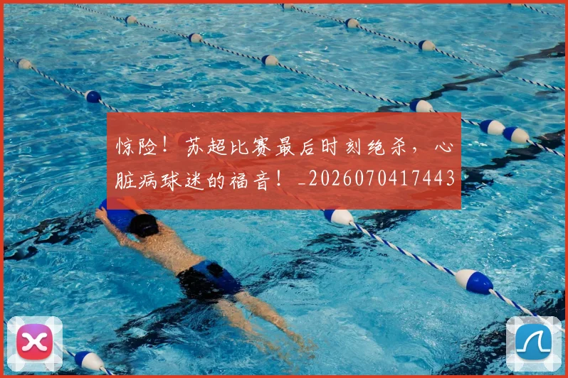 惊险!苏超比赛最后时刻绝杀,心脏病球迷的福音!_20260704174430