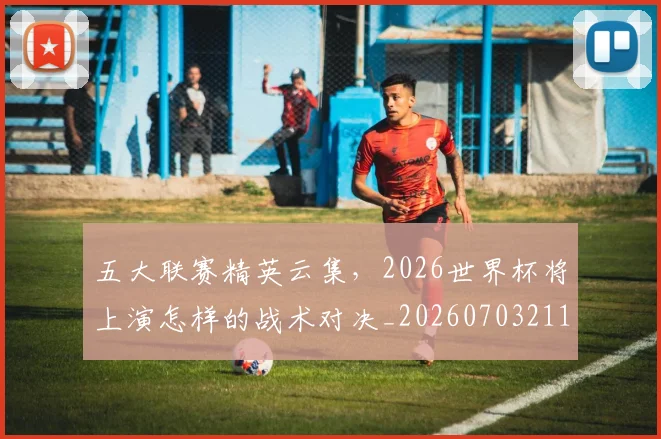 五大联赛精英云集,2026世界杯将上演怎样的战术对决_20260703211017