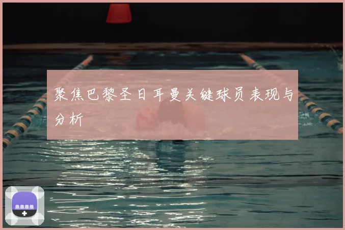 聚焦巴黎圣日耳曼关键球员表现与分析